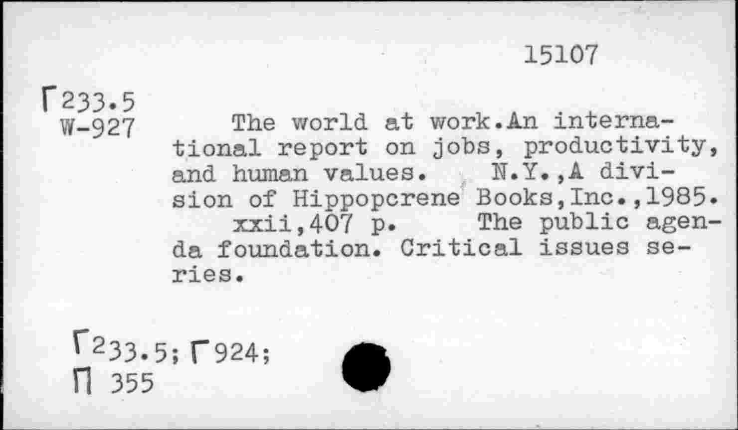 ﻿F233.5
W-927
15107
The world at work.An international report on jobs, productivity, and human values. N.Y.,A division of Hippopcrene Books,Inc.,1985.
xxii,4O7 p. The public agenda foundation. Critical issues series.
^233.5; T924; fl 355